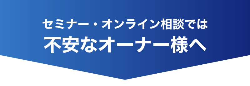 セミナー・オンライン相談では不安なオーナー様へ
